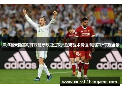 库卢塞夫斯基对阵西班牙欧冠进攻贡献与战术价值深度解析表现全景