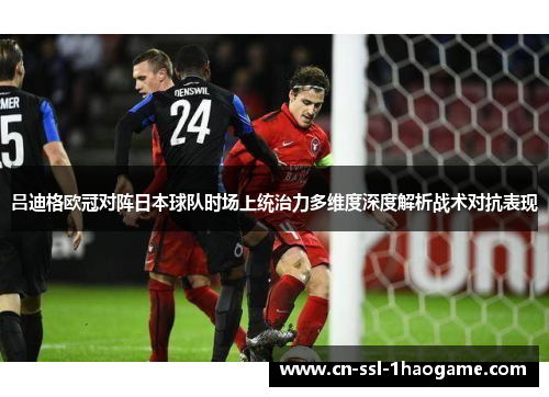 吕迪格欧冠对阵日本球队时场上统治力多维度深度解析战术对抗表现