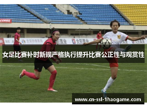 女足比赛补时新规严格执行提升比赛公正性与观赏性