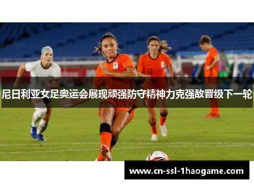 尼日利亚女足奥运会展现顽强防守精神力克强敌晋级下一轮