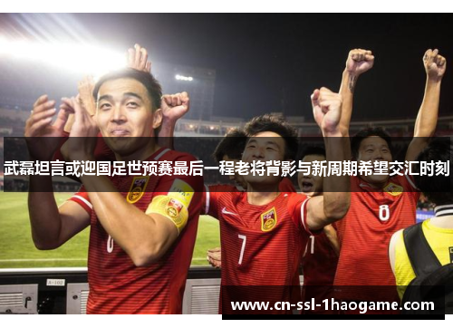 武磊坦言或迎国足世预赛最后一程老将背影与新周期希望交汇时刻