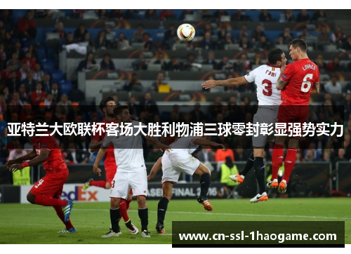 亚特兰大欧联杯客场大胜利物浦三球零封彰显强势实力