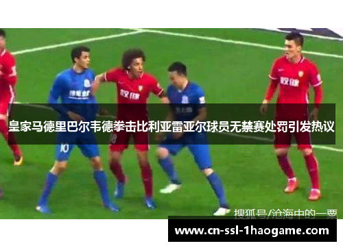 皇家马德里巴尔韦德拳击比利亚雷亚尔球员无禁赛处罚引发热议 皇家马德里巴尔韦德拳击比利亚雷亚尔球员无禁赛处罚引发热议